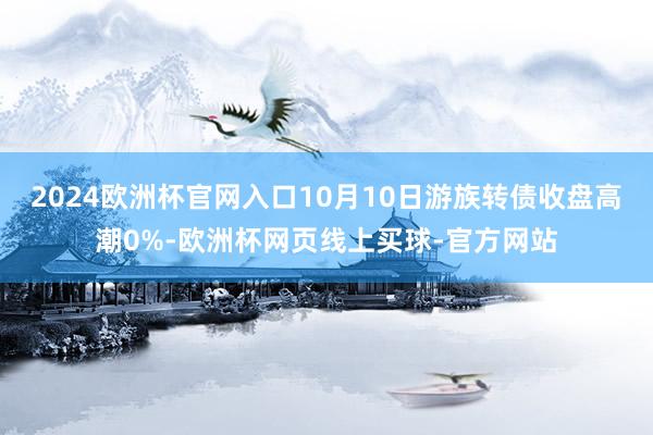 2024欧洲杯官网入口10月10日游族转债收盘高潮0%-欧洲杯网页线上买球-官方网站