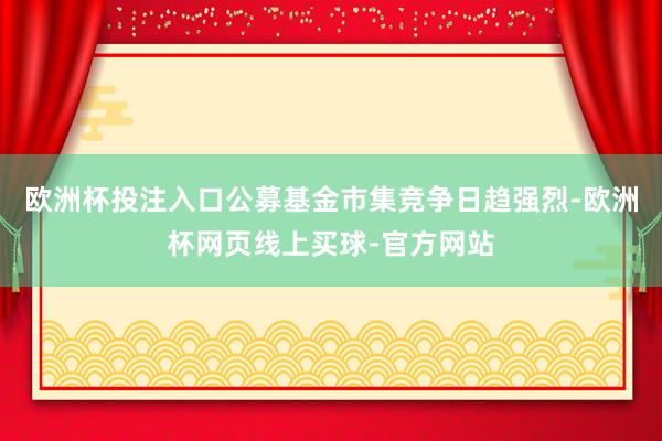 欧洲杯投注入口公募基金市集竞争日趋强烈-欧洲杯网页线上买球-官方网站