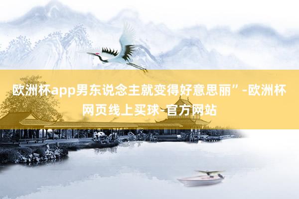 欧洲杯app男东说念主就变得好意思丽”-欧洲杯网页线上买球-官方网站