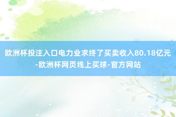 欧洲杯投注入口电力业求终了买卖收入80.18亿元-欧洲杯网页线上买球-官方网站