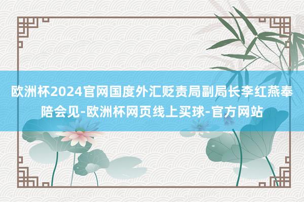 欧洲杯2024官网国度外汇贬责局副局长李红燕奉陪会见-欧洲杯网页线上买球-官方网站