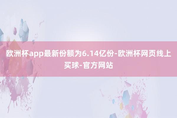 欧洲杯app最新份额为6.14亿份-欧洲杯网页线上买球-官方网站