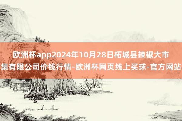 欧洲杯app2024年10月28日柘城县辣椒大市集有限公司价钱行情-欧洲杯网页线上买球-官方网站