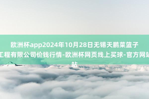 欧洲杯app2024年10月28日无锡天鹏菜篮子工程有限公司价钱行情-欧洲杯网页线上买球-官方网站