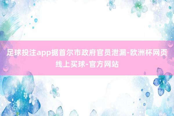 足球投注app　　据首尔市政府官员泄漏-欧洲杯网页线上买球-官方网站