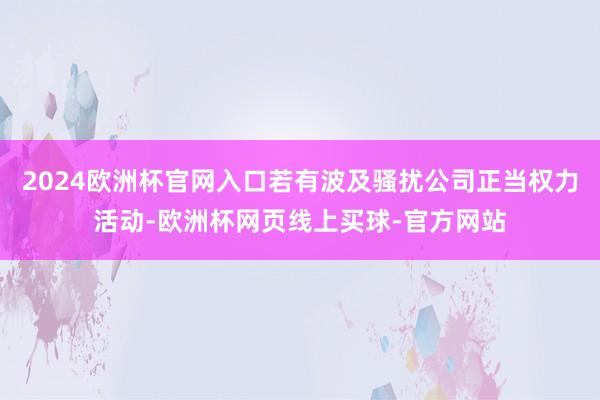 2024欧洲杯官网入口若有波及骚扰公司正当权力活动-欧洲杯网页线上买球-官方网站