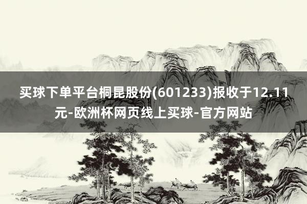 买球下单平台桐昆股份(601233)报收于12.11元-欧洲杯网页线上买球-官方网站