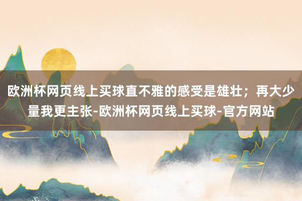 欧洲杯网页线上买球直不雅的感受是雄壮；再大少量我更主张-欧洲杯网页线上买球-官方网站