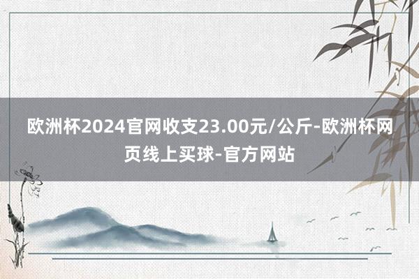 欧洲杯2024官网收支23.00元/公斤-欧洲杯网页线上买球