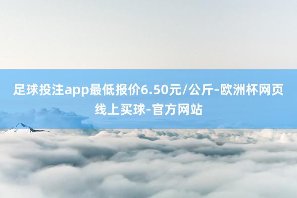 足球投注app最低报价6.50元/公斤-欧洲杯网页线上买球-官方网站