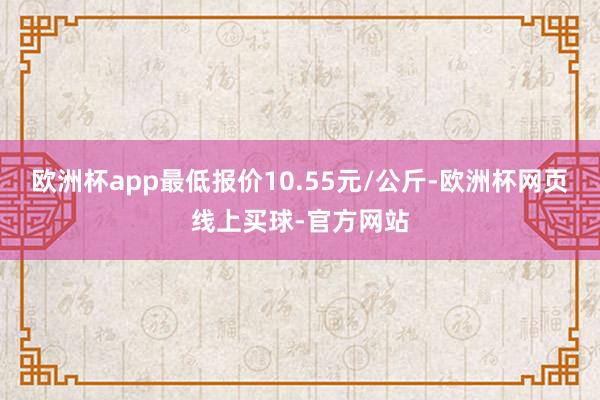 欧洲杯app最低报价10.55元/公斤-欧洲杯网页线上买球-官方网站