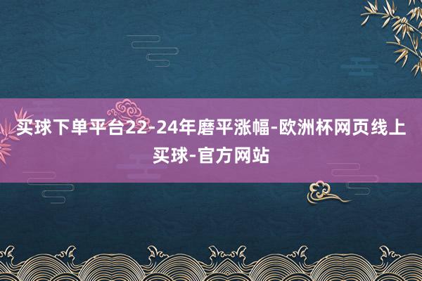 买球下单平台22-24年磨平涨幅-欧洲杯网页线上买球-官方网站