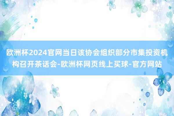 欧洲杯2024官网当日该协会组织部分市集投资机构召开茶话会-欧洲杯网页线上买球-官方网站