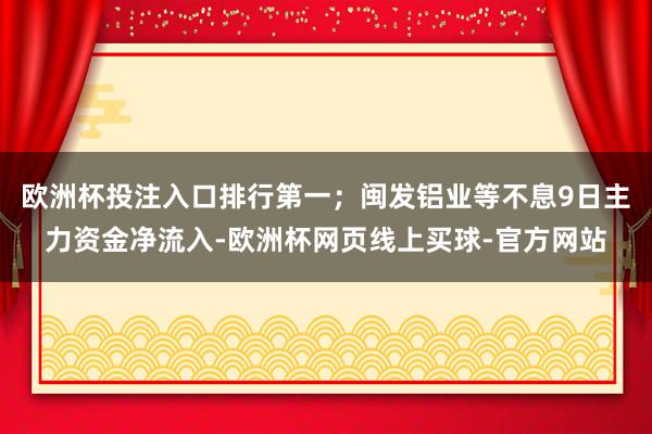 欧洲杯投注入口排行第一；闽发铝业等不息9日主力资金净流入-欧洲杯网页线上买球-官方网站