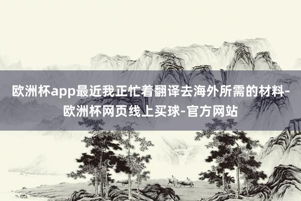 欧洲杯app最近我正忙着翻译去海外所需的材料-欧洲杯网页线上买球-官方网站