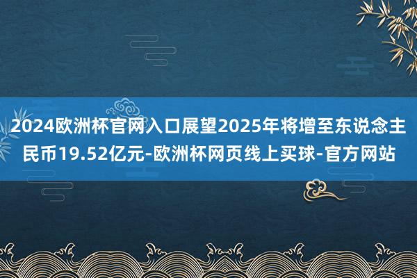 2024欧洲杯官网入口展望2025年将增至东说念主民币19.52亿元-欧洲杯网页线上买球-官方网站