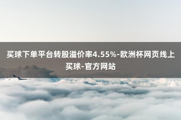 买球下单平台转股溢价率4.55%-欧洲杯网页线上买球-官方网站