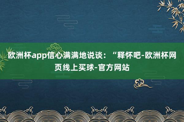 欧洲杯app信心满满地说谈：“释怀吧-欧洲杯网页线上买球-官方网站