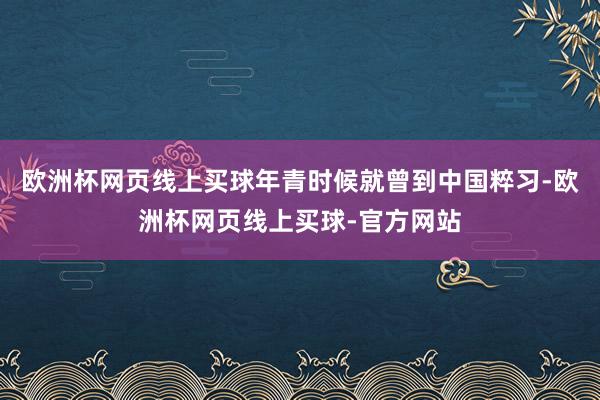 欧洲杯网页线上买球年青时候就曾到中国粹习-欧洲杯网页线上买球-官方网站