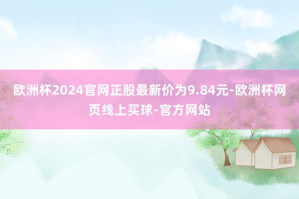 欧洲杯2024官网正股最新价为9.84元-欧洲杯网页线上买球