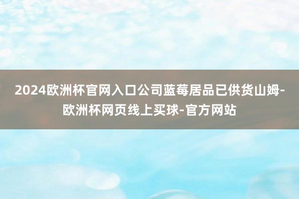 2024欧洲杯官网入口公司蓝莓居品已供货山姆-欧洲杯网页线上买球-官方网站