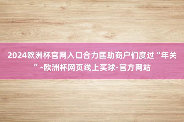 2024欧洲杯官网入口合力匡助商户们度过“年关”-欧洲杯网页线上买球-官方网站