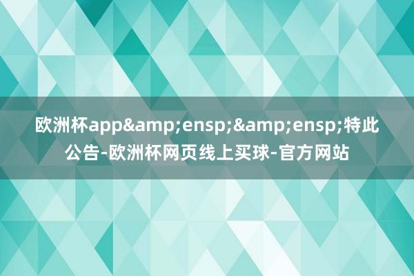 欧洲杯app&ensp;&ensp;特此公告-欧洲杯网页线上买球-官方网站