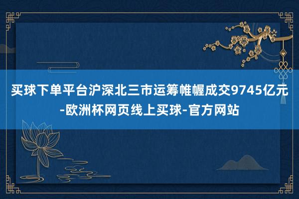 买球下单平台沪深北三市运筹帷幄成交9745亿元-欧洲杯网页线