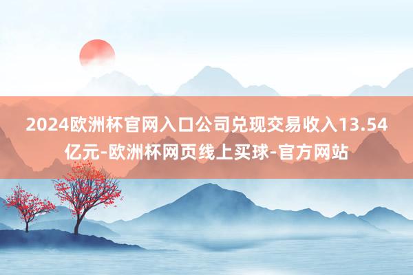 2024欧洲杯官网入口公司兑现交易收入13.54亿元-欧洲杯
