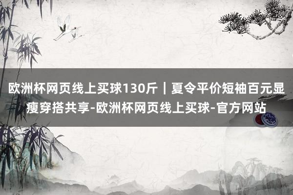 欧洲杯网页线上买球130斤｜夏令平价短袖百元显瘦穿搭共享-欧