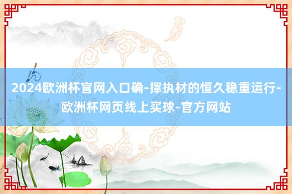 2024欧洲杯官网入口确-撑执材的恒久稳重运行-欧洲杯网页线
