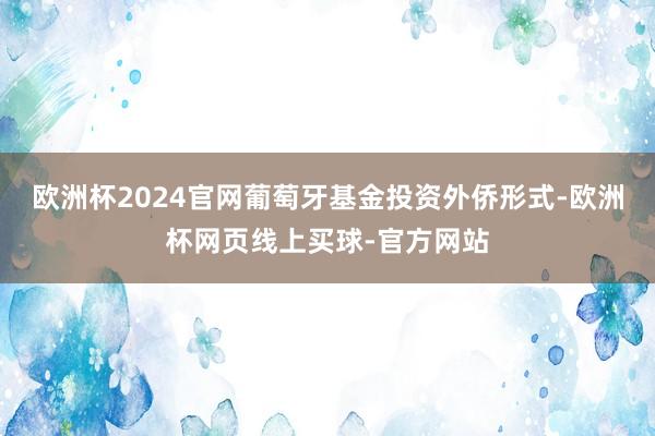 欧洲杯2024官网葡萄牙基金投资外侨形式-欧洲杯网页线上买球